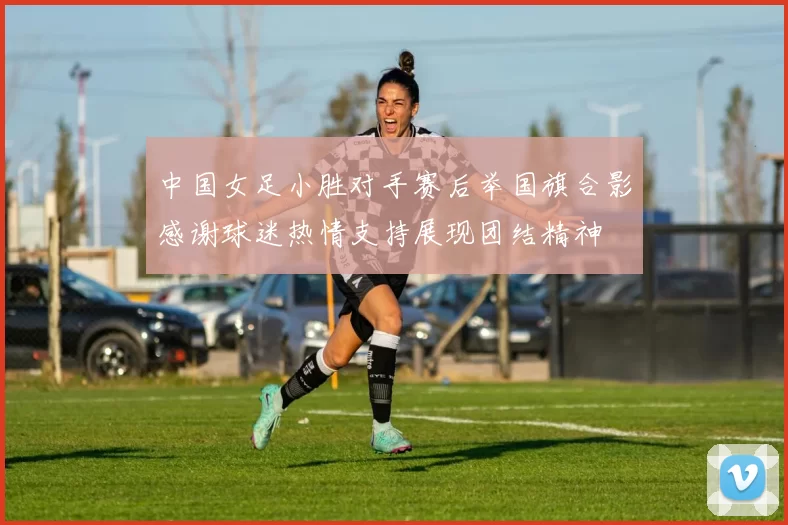 中国女足小胜对手赛后举国旗合影感谢球迷热情支持展现团结精神