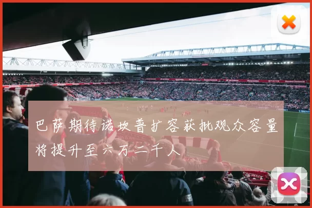 巴萨期待诺坎普扩容获批观众容量将提升至六万二千人