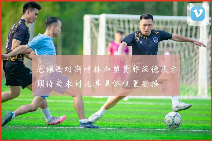 范佩西对斯特林加盟费耶诺德表示期待尚未讨论其具体位置安排