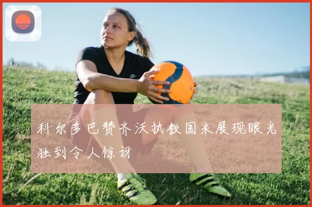 科尔多巴赞齐沃执教国米展现眼光独到令人惊讶