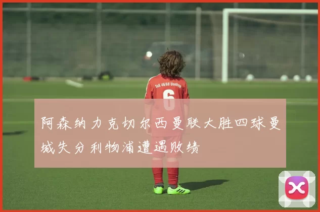 阿森纳力克切尔西曼联大胜四球曼城失分利物浦遭遇败绩