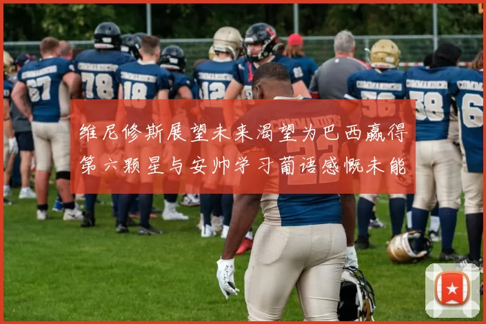 维尼修斯展望未来渴望为巴西赢得第六颗星与安帅学习葡语感慨未能与C罗共事