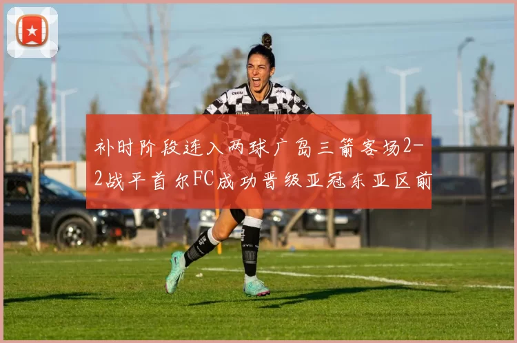 补时阶段连入两球广岛三箭客场2-2战平首尔FC成功晋级亚冠东亚区前四
