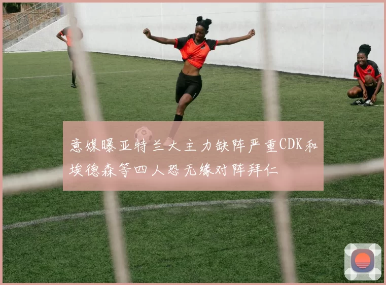 意媒曝亚特兰大主力缺阵严重CDK和埃德森等四人恐无缘对阵拜仁