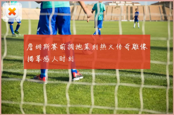 詹姆斯赛前拥抱莱利热火传奇雕像揭幕感人时刻