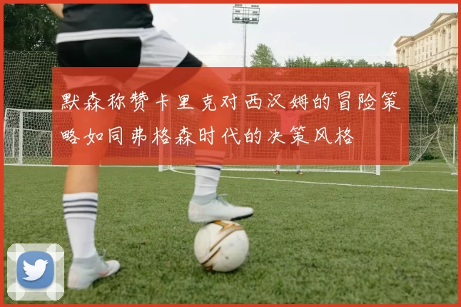 默森称赞卡里克对西汉姆的冒险策略如同弗格森时代的决策风格