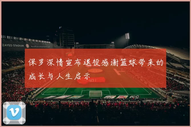 保罗深情宣布退役感谢篮球带来的成长与人生启示