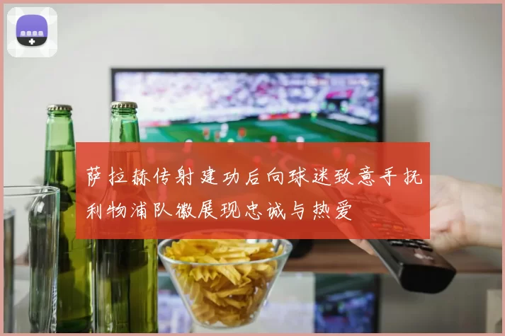 萨拉赫传射建功后向球迷致意手抚利物浦队徽展现忠诚与热爱