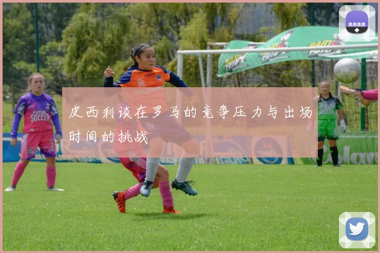 皮西利谈在罗马的竞争压力与出场时间的挑战