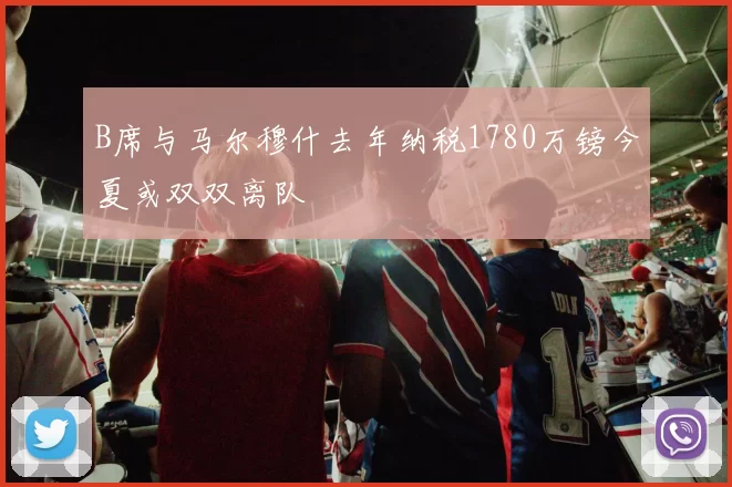B席与马尔穆什去年纳税1780万镑今夏或双双离队