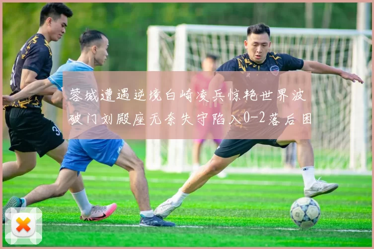 蓉城遭遇逆境白崎凌兵惊艳世界波破门刘殿座无奈失守陷入0-2落后困境