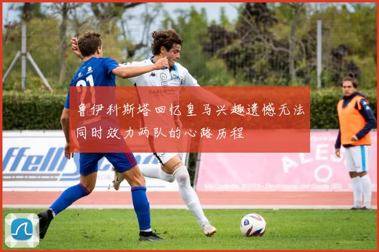 鲁伊科斯塔回忆皇马兴趣遗憾无法同时效力两队的心路历程