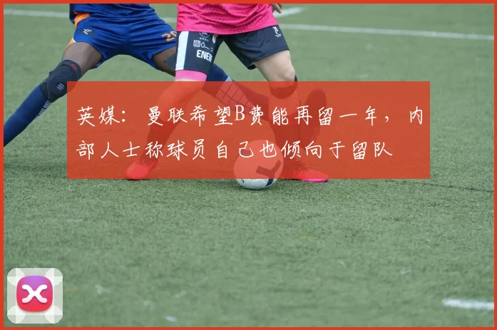 英媒：曼联希望B费能再留一年，内部人士称球员自己也倾向于留队