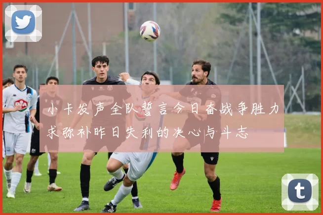 小卡发声全队誓言今日奋战争胜力求弥补昨日失利的决心与斗志