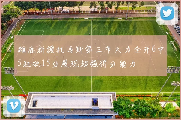 雄鹿新援托马斯第三节火力全开6中5狂砍15分展现超强得分能力
