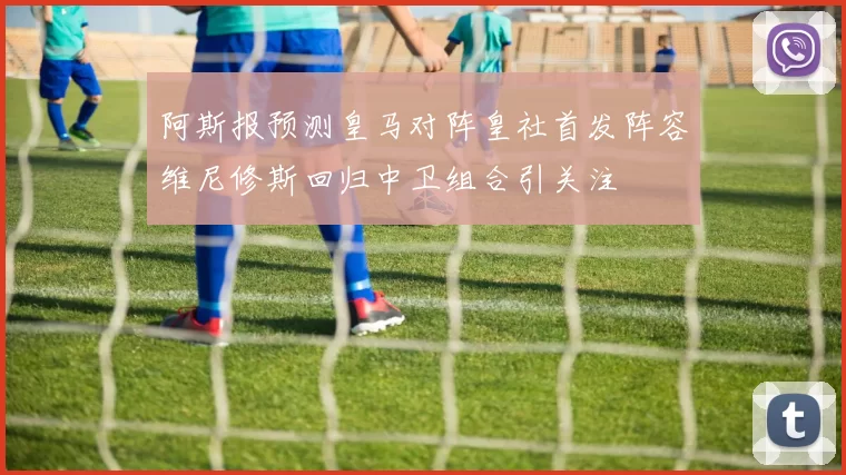阿斯报预测皇马对阵皇社首发阵容维尼修斯回归中卫组合引关注