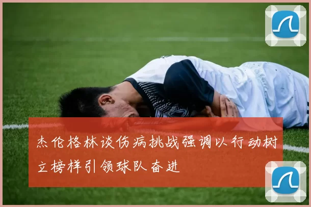杰伦格林谈伤病挑战强调以行动树立榜样引领球队奋进