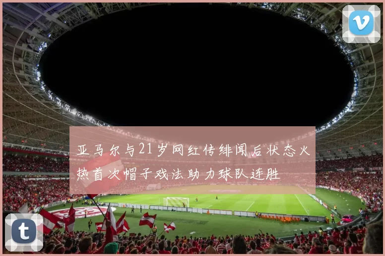 亚马尔与21岁网红传绯闻后状态火热首次帽子戏法助力球队连胜