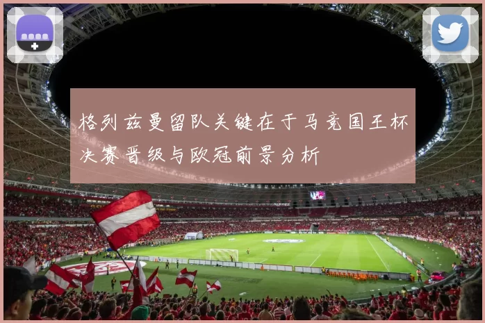 格列兹曼留队关键在于马竞国王杯决赛晋级与欧冠前景分析