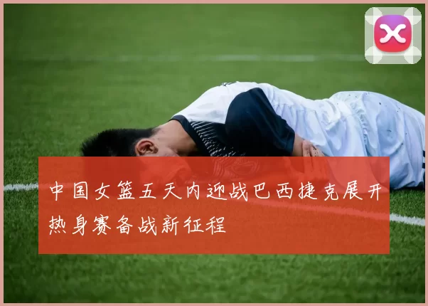 中国女篮五天内迎战巴西捷克展开热身赛备战新征程