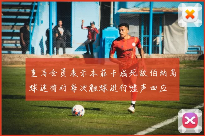 皇马会员表示本菲卡成死敌伯纳乌球迷将对每次触球进行嘘声回应