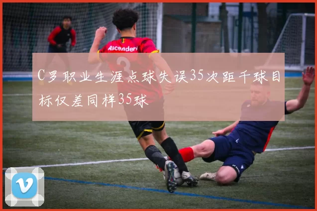 C罗职业生涯点球失误35次距千球目标仅差同样35球