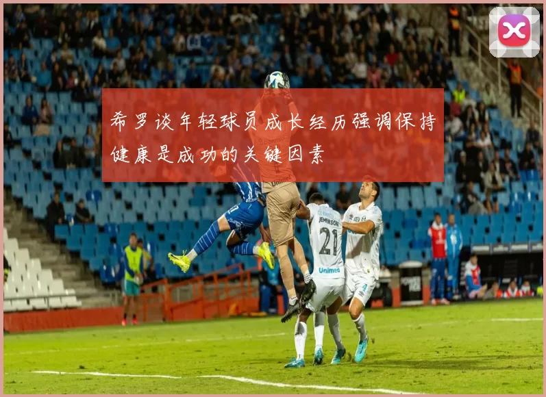 希罗谈年轻球员成长经历强调保持健康是成功的关键因素