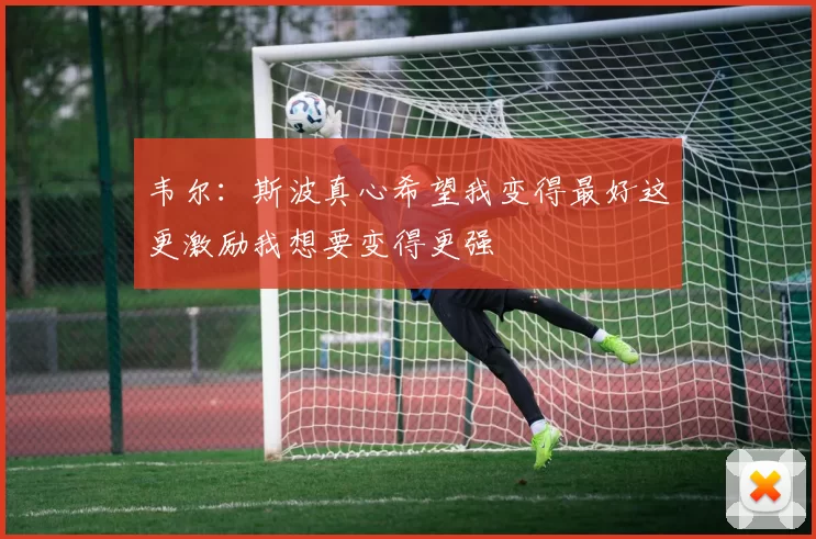 韦尔：斯波真心希望我变得最好这更激励我想要变得更强